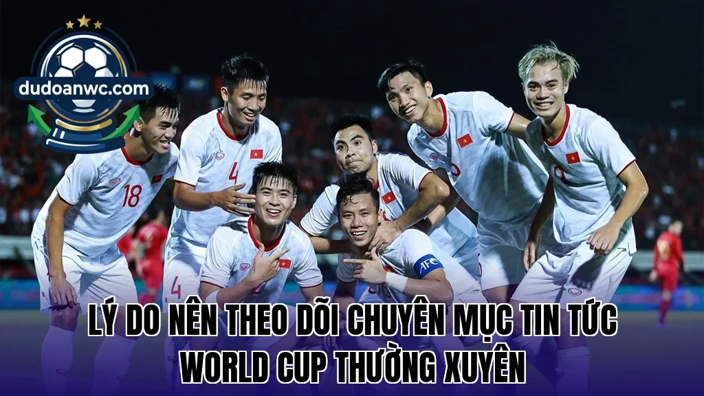 Lý do nên theo dõi chuyên mục tin tức World Cup thường xuyên
